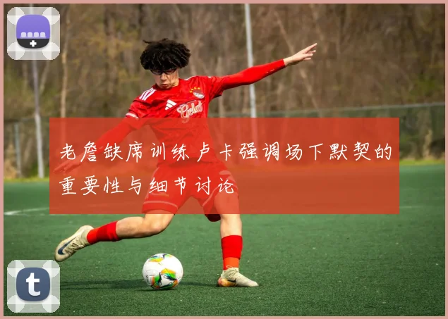 老詹缺席训练卢卡强调场下默契的重要性与细节讨论