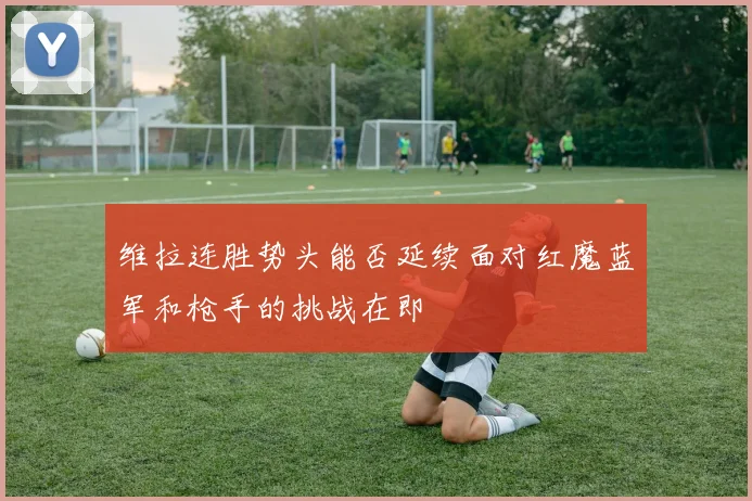 维拉连胜势头能否延续面对红魔蓝军和枪手的挑战在即