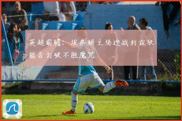 英超前瞻：埃弗顿主场迎战利兹联能否打破不胜魔咒