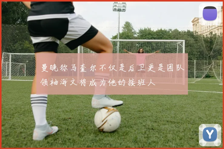曼晚称马奎尔不仅是后卫更是团队领袖海文将成为他的接班人