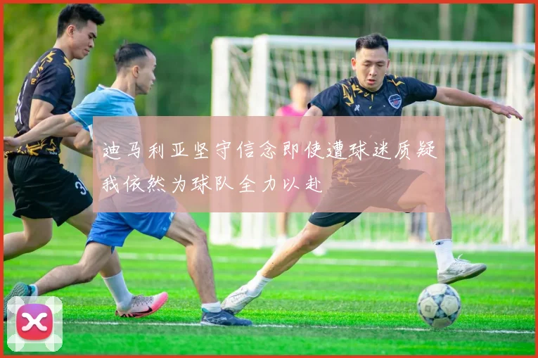 迪马利亚坚守信念即使遭球迷质疑我依然为球队全力以赴