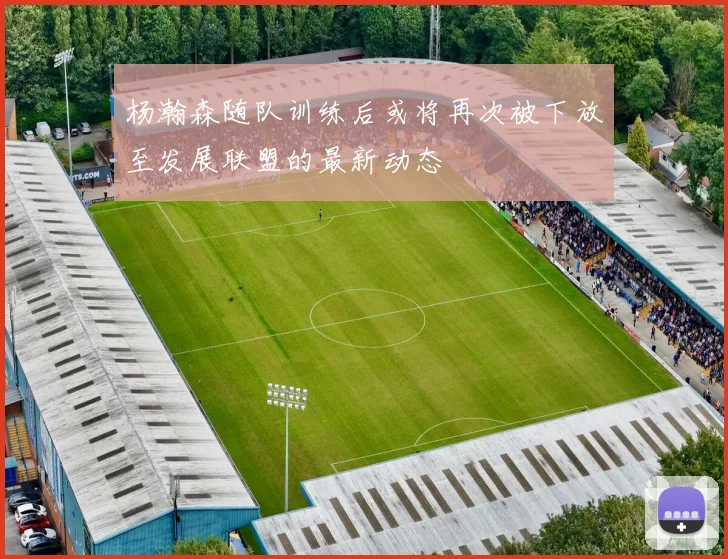 杨瀚森随队训练后或将再次被下放至发展联盟的最新动态