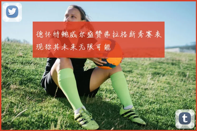 德怀特鲍威尔盛赞弗拉格新秀赛表现称其未来无限可能