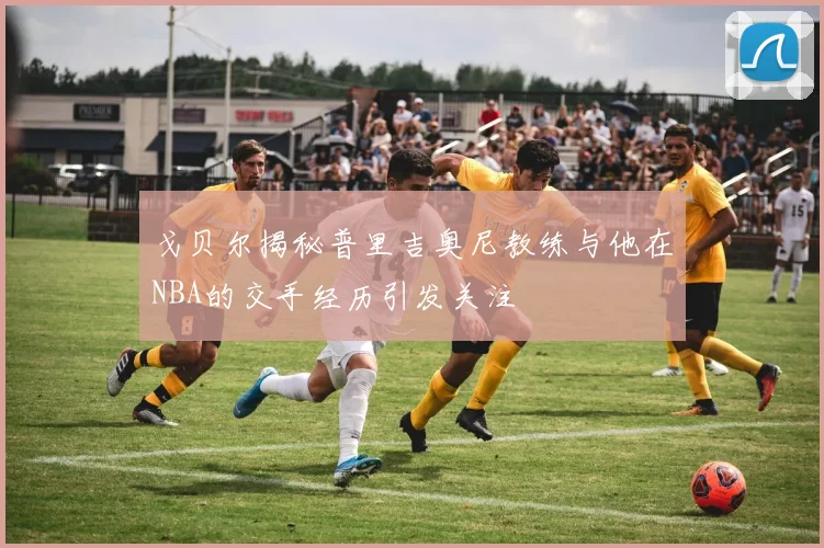 戈贝尔揭秘普里吉奥尼教练与他在NBA的交手经历引发关注