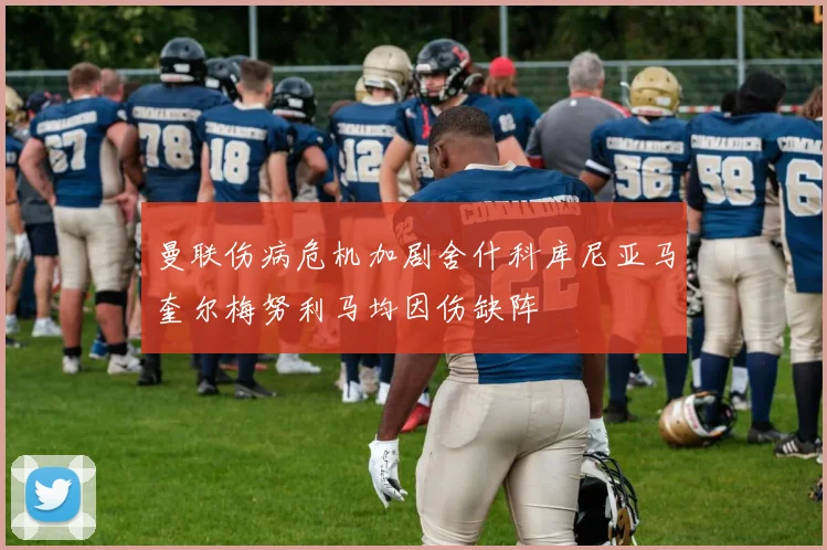 曼联伤病危机加剧舍什科库尼亚马奎尔梅努利马均因伤缺阵