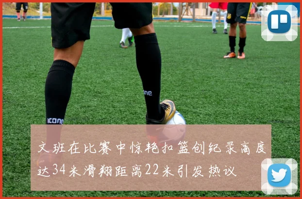 文班在比赛中惊艳扣篮创纪录高度达34米滑翔距离22米引发热议