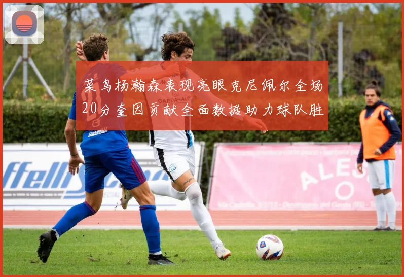 菜鸟杨瀚森表现亮眼克尼佩尔全场20分奎因贡献全面数据助力球队胜利
