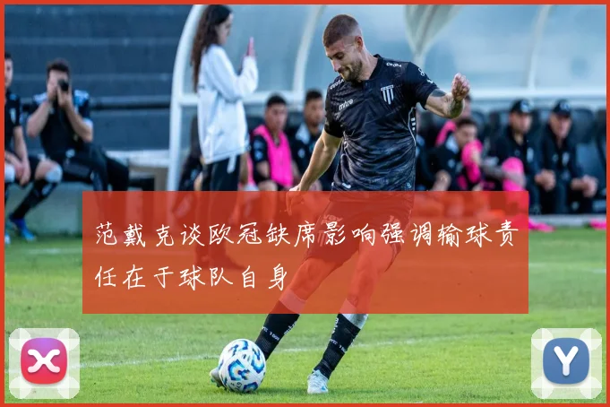 范戴克谈欧冠缺席影响强调输球责任在于球队自身