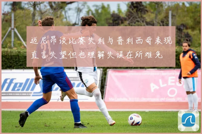 迈尼昂谈比赛失利与普利西奇表现直言失望但也理解失误在所难免