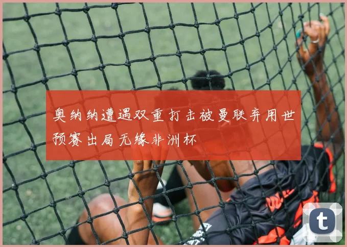 奥纳纳遭遇双重打击被曼联弃用世预赛出局无缘非洲杯