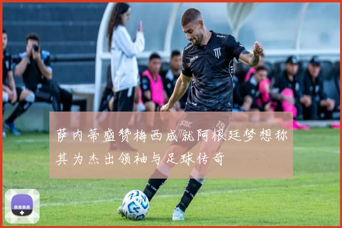 萨内蒂盛赞梅西成就阿根廷梦想称其为杰出领袖与足球传奇