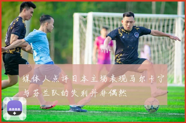 媒体人点评日本主场表现马尔卡宁与芬兰队的失利并非偶然