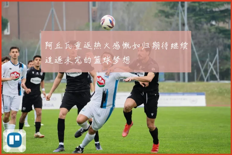 阿丘瓦重返热火感慨如归期待继续追逐未完的篮球梦想