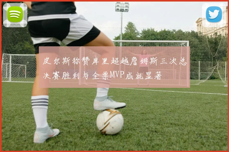 皮尔斯称赞库里超越詹姆斯三次总决赛胜利与全票MVP成就显著